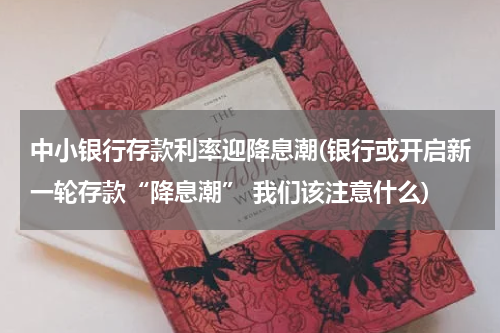 中小银行存款利率迎降息潮(银行或开启新一轮存款“降息潮” 我们该注意什么)