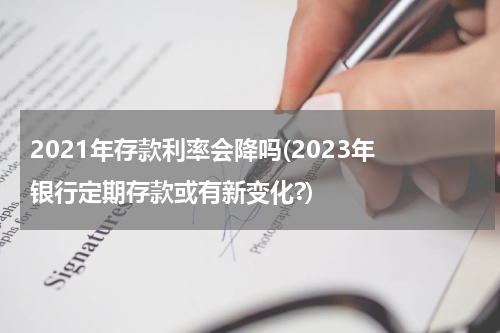 2021年存款利率会降吗(2023年 银行定期存款或有新变化?)