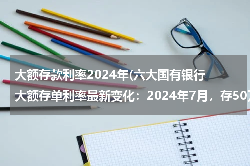 大额存款利率2024年(六大国有银行 大额存单利率最新变化：2024年7月，存50万利息相差多大？)