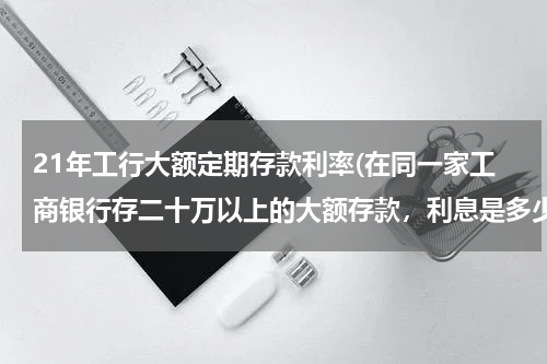 21年工行大额定期存款利率(在同一家工商银行存二十万以上的大额存款，利息是多少)