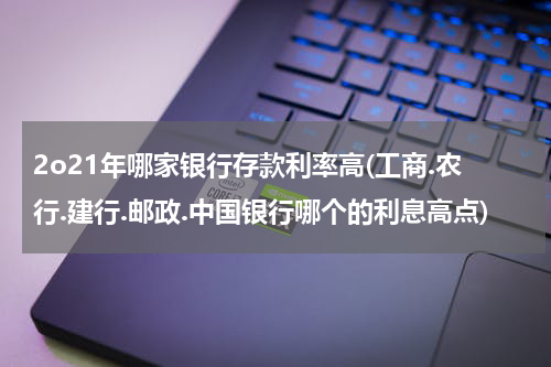2o21年哪家银行存款利率高(工商.农行.建行.邮政.中国银行哪个的利息高点)