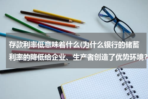 存款利率低意味着什么(为什么银行的储蓄利率的降低给企业、生产者创造了优势环境？)
