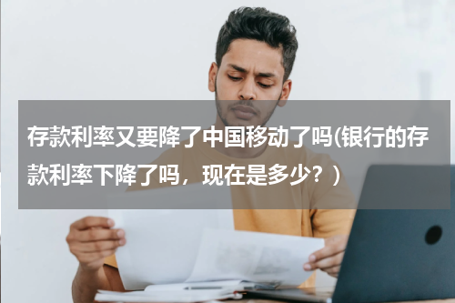 存款利率又要降了中国移动了吗(银行的存款利率下降了吗，现在是多少？)