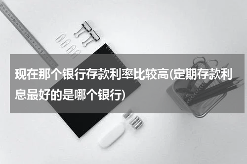 现在那个银行存款利率比较高(定期存款利息最好的是哪个银行)