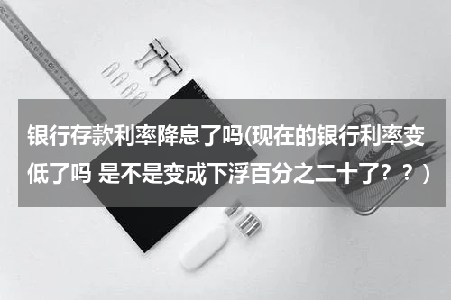 银行存款利率降息了吗(现在的银行利率变低了吗 是不是变成下浮百分之二十了？？)