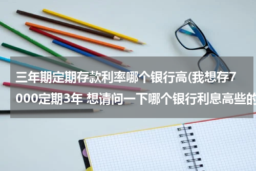 三年期定期存款利率哪个银行高(我想存7000定期3年 想请问一下哪个银行利息高些的)