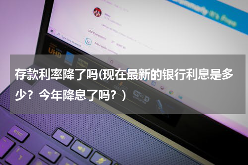 存款利率降了吗(现在最新的银行利息是多少？今年降息了吗？)