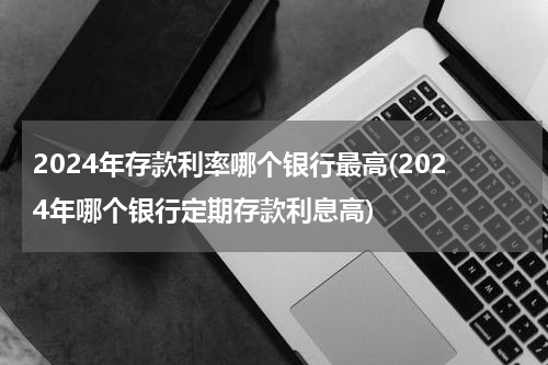 2024年存款利率哪个银行最高(2024年哪个银行定期存款利息高)