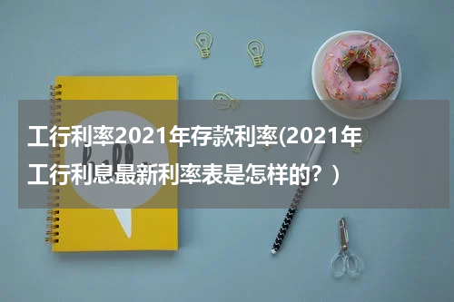 工行利率2021年存款利率(2021年工行利息最新利率表是怎样的？)