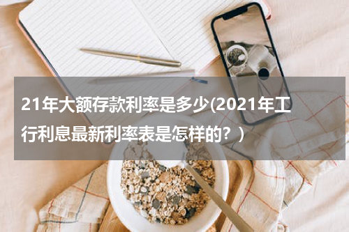 21年大额存款利率是多少(2021年工行利息最新利率表是怎样的？)