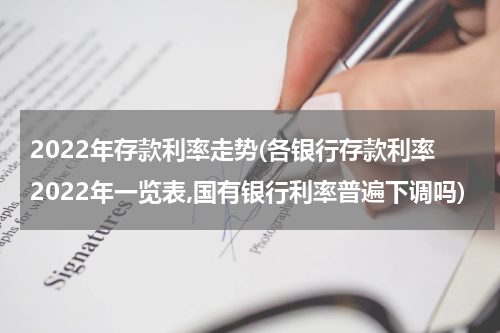 2022年存款利率走势(各银行存款利率2022年一览表,国有银行利率普遍下调吗)