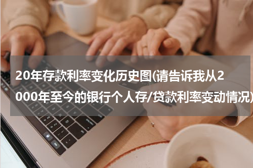 20年存款利率变化历史图(请告诉我从2000年至今的银行个人存/贷款利率变动情况)
