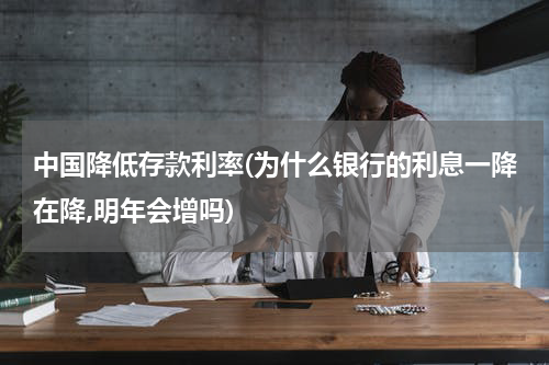 中国降低存款利率(为什么银行的利息一降在降,明年会增吗)