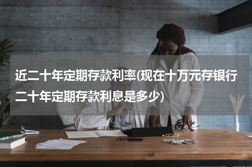 近二十年定期存款利率(现在十万元存银行二十年定期存款利息是多少)