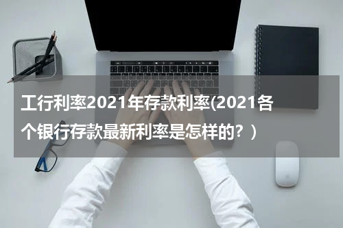 工行利率2021年存款利率(2021各个银行存款最新利率是怎样的？)