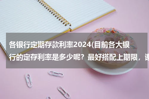 各银行定期存款利率2024(目前各大银行的定存利率是多少呢？最好搭配上期限，谢谢！)
