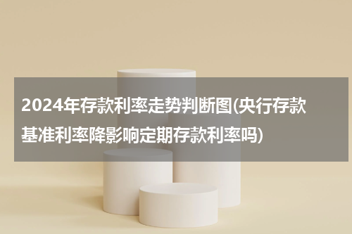 2024年存款利率走势判断图(央行存款基准利率降影响定期存款利率吗)