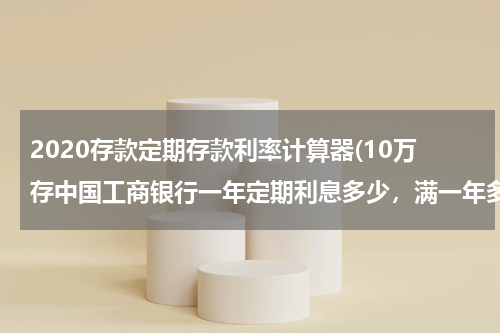 2020存款定期存款利率计算器(10万存中国工商银行一年定期利息多少，满一年多少利息)