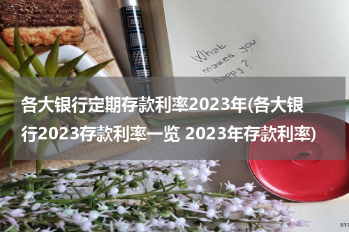 各大银行定期存款利率2023年(各大银行2023存款利率一览 2023年存款利率)