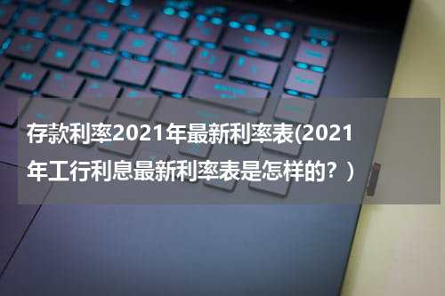 存款利率2021年最新利率表(2021年工行利息最新利率表是怎样的？)