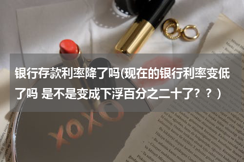 银行存款利率降了吗(现在的银行利率变低了吗 是不是变成下浮百分之二十了？？)
