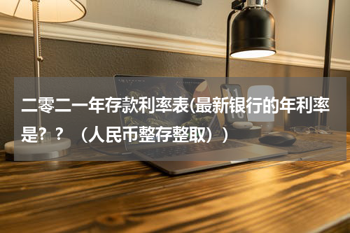 二零二一年存款利率表(最新银行的年利率是？？（人民币整存整取）)