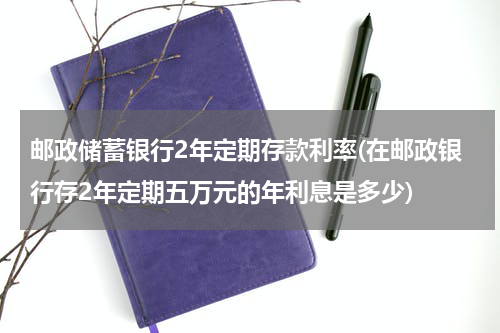 邮政储蓄银行2年定期存款利率(在邮政银行存2年定期五万元的年利息是多少)