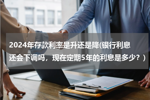 2024年存款利率是升还是降(银行利息还会下调吗，现在定期5年的利息是多少？)