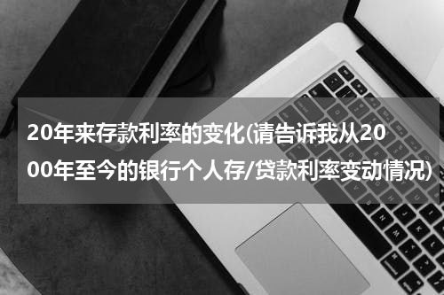 20年来存款利率的变化(请告诉我从2000年至今的银行个人存/贷款利率变动情况)