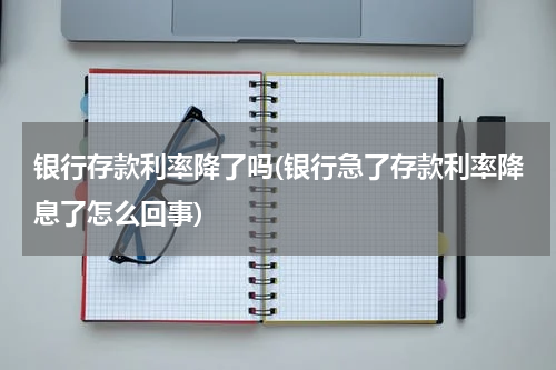 银行存款利率降了吗(银行急了存款利率降息了怎么回事)