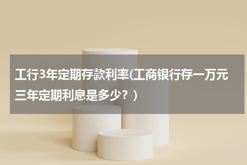 工行3年定期存款利率(工商银行存一万元三年定期利息是多少？)