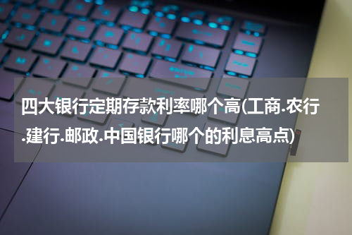 四大银行定期存款利率哪个高(工商.农行.建行.邮政.中国银行哪个的利息高点)