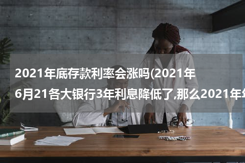 2021年底存款利率会涨吗(2021年6月21各大银行3年利息降低了,那么2021年年底3年定期存款利率还会涨吗？)