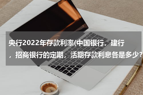 央行2022年存款利率(中国银行，建行，招商银行的定期，活期存款利息各是多少？)