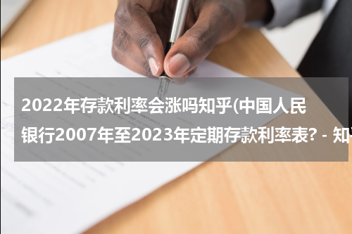 2022年存款利率会涨吗知乎(中国人民银行2007年至2023年定期存款利率表? - 知乎)