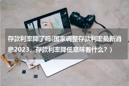 存款利率降了吗(国家调整存款利率最新消息2023，存款利率降低意味着什么？)