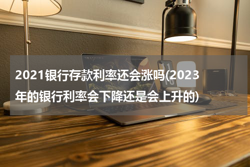 2021银行存款利率还会涨吗(2023年的银行利率会下降还是会上升的)