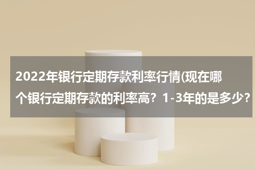 2022年银行定期存款利率行情(现在哪个银行定期存款的利率高？1-3年的是多少？要最新的)