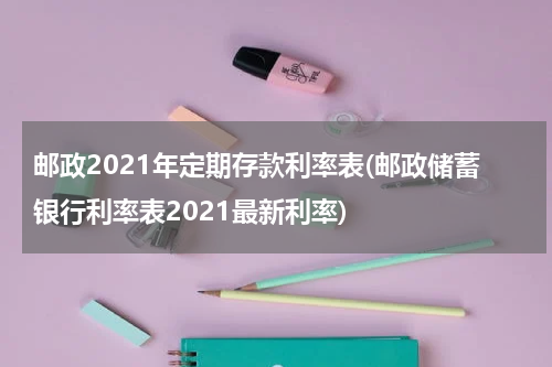 邮政2021年定期存款利率表(邮政储蓄银行利率表2021最新利率)