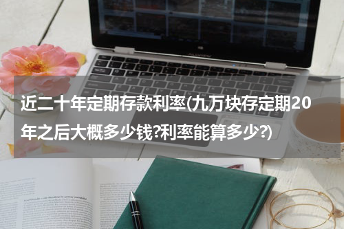 近二十年定期存款利率(九万块存定期20年之后大概多少钱?利率能算多少?)
