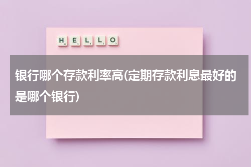 银行哪个存款利率高(定期存款利息最好的是哪个银行)