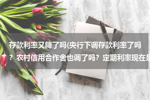 存款利率又降了吗(央行下调存款利率了吗？农村信用合作舍也调了吗？定期利率现在是多少？)