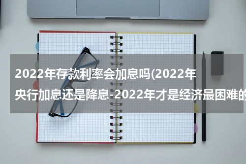 2022年存款利率会加息吗(2022年央行加息还是降息-2022年才是经济最困难的真的假的)